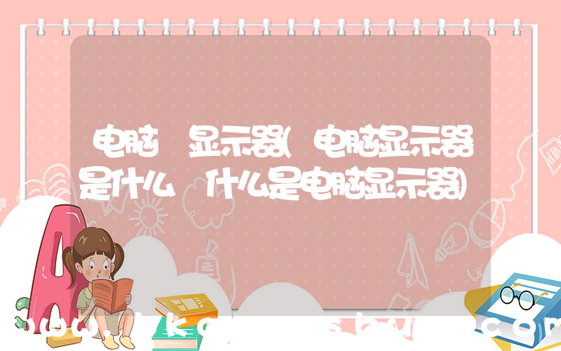 电脑 显示器(电脑显示器是什么 什么是电脑显示器)